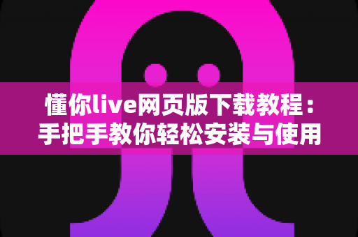 懂你live网页版下载教程：手把手教你轻松安装与使用完整指南