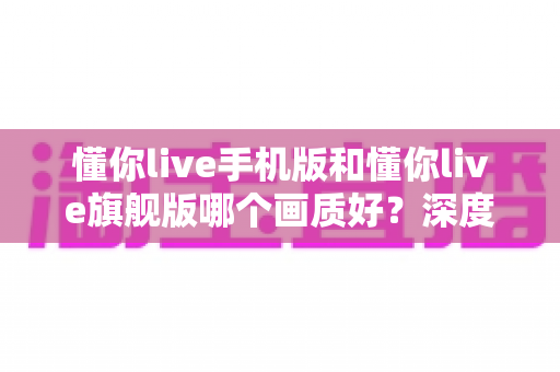 懂你live手机版和懂你live旗舰版哪个画质好?深度对比解析帮你选对版本 懂你live手机版和懂你live旗舰版哪个画质好?深度对比解析帮你选对版本