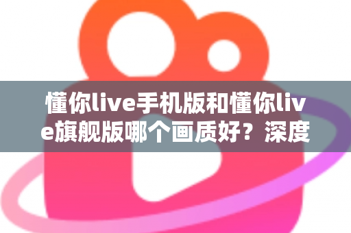 懂你live手机版和懂你live旗舰版哪个画质好？深度对比解析帮你选对版本