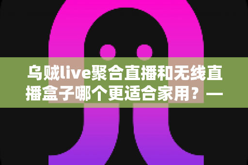 乌贼live聚合直播和无线直播盒子哪个更适合家用？——家庭直播观看方案深度对比与选购指南