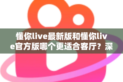 懂你live最新版和懂你live官方版哪个更适合客厅？深度对比解析，助你打造极致客厅影音新体验