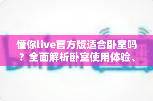 懂你live官方版适合卧室吗？全面解析卧室使用体验、优势与注意事项