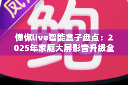 懂你live智能盒子盘点：2025年家庭大屏影音升级全攻略与选购指南