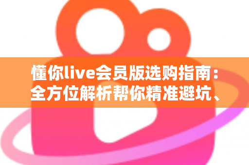 懂你live会员版选购指南：全方位解析帮你精准避坑、省心开卡