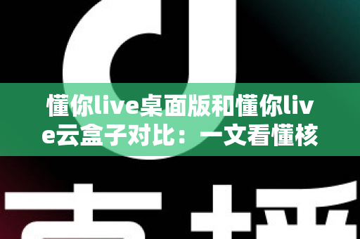懂你live桌面版和懂你live云盒子对比：一文看懂核心差异，帮你选对直播工具事半功倍
