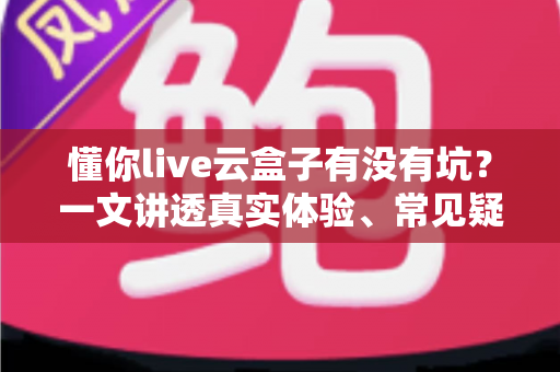 懂你live云盒子有没有坑？一文讲透真实体验、常见疑虑与避坑指南