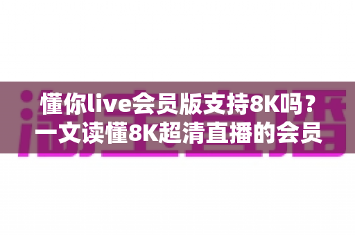 懂你live会员版支持8K吗？一文读懂8K超清直播的会员权益、开启条件与常见问题