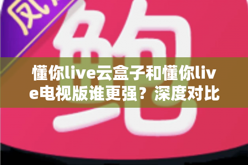 懂你live云盒子和懂你live电视版谁更强？深度对比帮你选对不踩坑