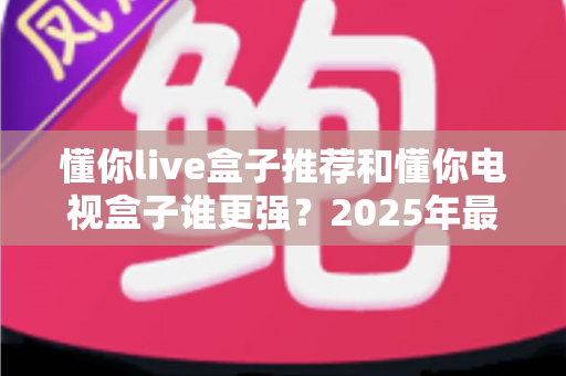 懂你live盒子推荐和懂你电视盒子谁更强？2025年最新横向评测与选购避坑指南