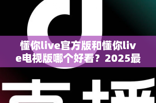 懂你live官方版和懂你live电视版哪个好看？2025最全对比评测帮你一次选对