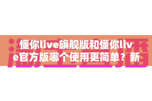 懂你live旗舰版和懂你live官方版哪个使用更简单?新手必看的完整对比指南 懂你live旗舰版和懂你live官方版哪个使用更简单?新手必看的完整对比指南