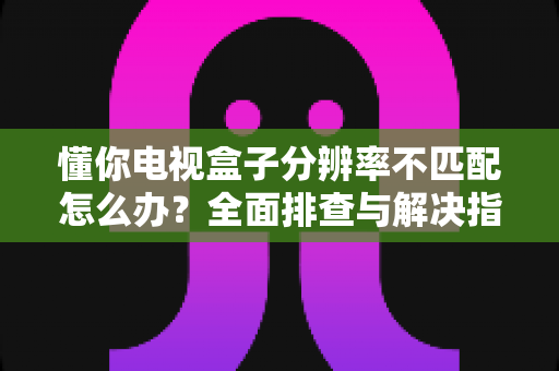 懂你电视盒子分辨率不匹配怎么办?全面排查与解决指南,轻松修复画面显示异常 懂你电视盒子分辨率不匹配怎么办?全面排查与解决指南,轻松修复画面显示异常