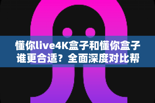 懂你live4K盒子和懂你盒子谁更合适？全面深度对比帮你选对不踩坑