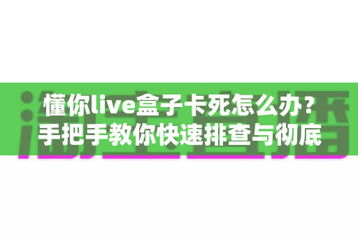 懂你live盒子卡死怎么办？手把手教你快速排查与彻底解决卡顿死机难题