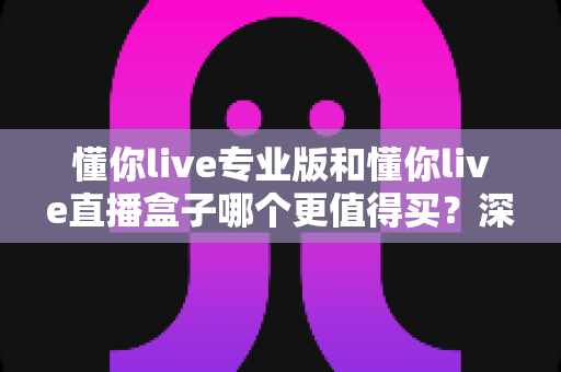 懂你live专业版和懂你live直播盒子哪个更值得买?深度对比分析与选购指南助你不再纠结 懂你live专业版和懂你live直播盒子哪个更值得买?深度对比分析与选购指南助你不再纠结