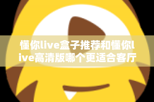 懂你live盒子推荐和懂你live高清版哪个更适合客厅?2025年客厅观影设备选购深度指南 懂你live盒子推荐和懂你live高清版哪个更适合客厅?2025年客厅观影设备选购深度指南