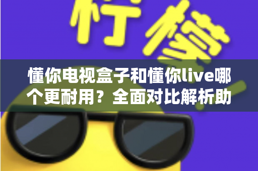 懂你电视盒子和懂你live哪个更耐用？全面对比解析助你选对设备
