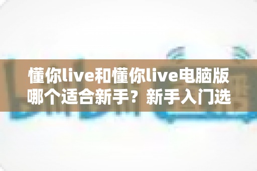 懂你live和懂你live电脑版哪个适合新手？新手入门选择全攻略