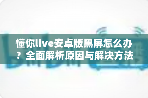 懂你live安卓版黑屏怎么办?全面解析原因与解决方法,助你快速恢复流畅体验 懂你live安卓版黑屏怎么办?全面解析原因与解决方法,助你快速恢复流畅体验