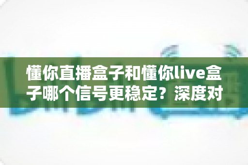 懂你直播盒子和懂你live盒子哪个信号更稳定？深度对比解析帮你选对设备