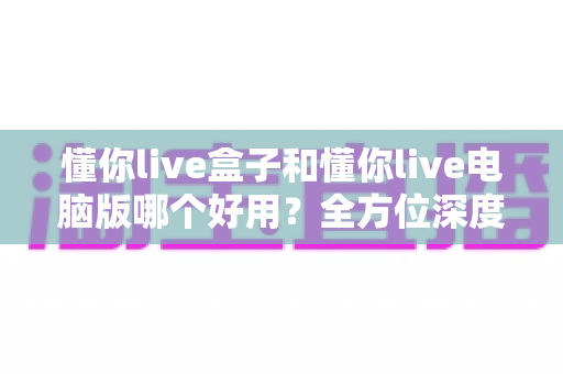 懂你live盒子和懂你live电脑版哪个好用?全方位深度对比评测,帮你选出最适合的直播神器 懂你live盒子和懂你live电脑版哪个好用?全方位深度对比评测,帮你选出最适合的直播神器