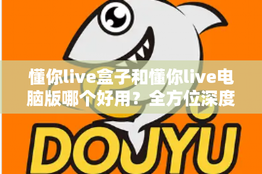 懂你live盒子和懂你live电脑版哪个好用?全方位深度对比评测,帮你选出最适合的直播神器 懂你live盒子和懂你live电脑版哪个好用?全方位深度对比评测,帮你选出最适合的直播神器