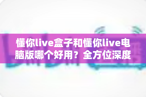 懂你live盒子和懂你live电脑版哪个好用？全方位深度对比评测，帮你选出最适合的直播神器