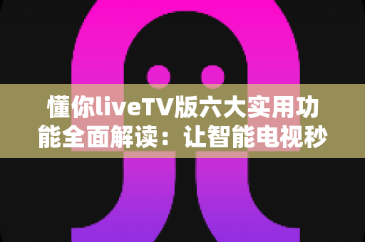 懂你liveTV版六大实用功能全面解读：让智能电视秒变全能家庭影院的实用攻略