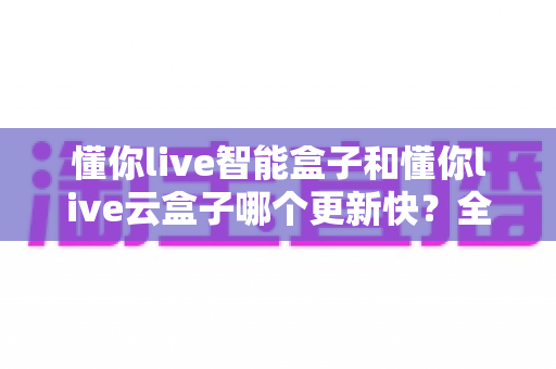 懂你live智能盒子和懂你live云盒子哪个更新快？全面对比解析助你选对电视盒子