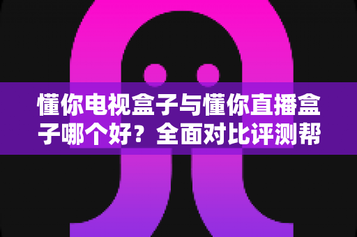 懂你电视盒子与懂你直播盒子哪个好？全面对比评测帮你选对不选贵
