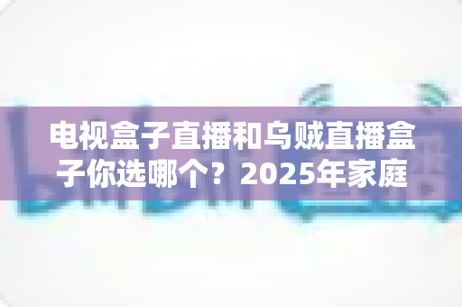 电视盒子直播和乌贼直播盒子你选哪个？2025年家庭观影设备深度对比与避坑选购指南