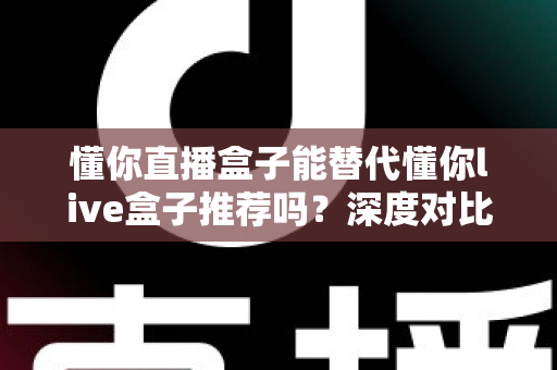 懂你直播盒子能替代懂你live盒子推荐吗？深度对比评测与实用选购指南