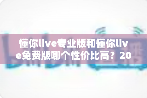 懂你live专业版和懂你live免费版哪个性价比高？2025最新深度对比测评与选购指南