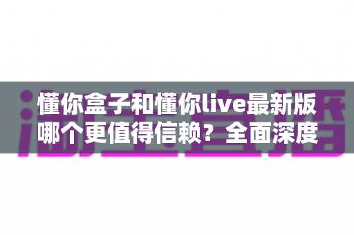 懂你盒子和懂你live最新版哪个更值得信赖？全面深度对比评测与安全使用指南