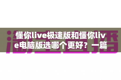 懂你live极速版和懂你live电脑版选哪个更好?一篇看懂两大版本差异的全攻略 懂你live极速版和懂你live电脑版选哪个更好?一篇看懂两大版本差异的全攻略