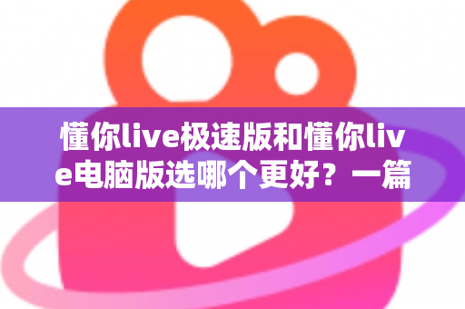 懂你live极速版和懂你live电脑版选哪个更好？一篇看懂两大版本差异的全攻略