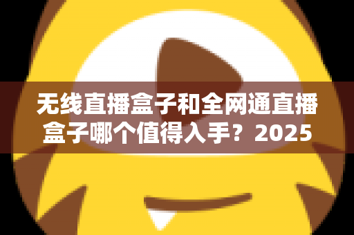 无线直播盒子和全网通直播盒子哪个值得入手?2025年最新选购指南与深度对比分析 无线直播盒子和全网通直播盒子哪个值得入手?2025年最新选购指南与深度对比分析