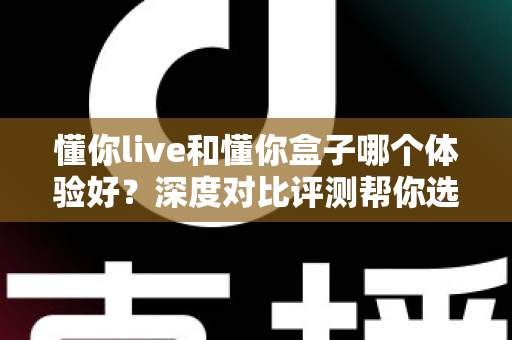 懂你live和懂你盒子哪个体验好？深度对比评测帮你选出最适合的直播方案