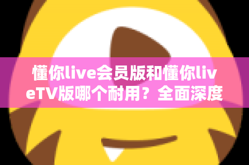 懂你live会员版和懂你liveTV版哪个耐用？全面深度对比分析与选购指南