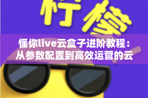 懂你live云盒子进阶教程:从参数配置到高效运营的云端直播实战指南 懂你live云盒子进阶教程:从参数配置到高效运营的云端直播实战指南
