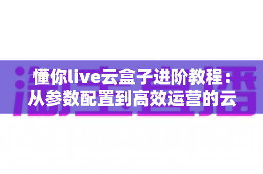懂你live云盒子进阶教程:从参数配置到高效运营的云端直播实战指南 懂你live云盒子进阶教程:从参数配置到高效运营的云端直播实战指南