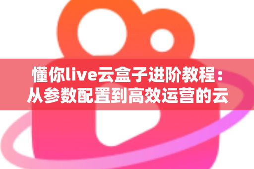 懂你live云盒子进阶教程：从参数配置到高效运营的云端直播实战指南