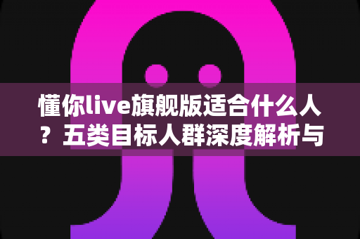 懂你live旗舰版适合什么人？五类目标人群深度解析与选购指南
