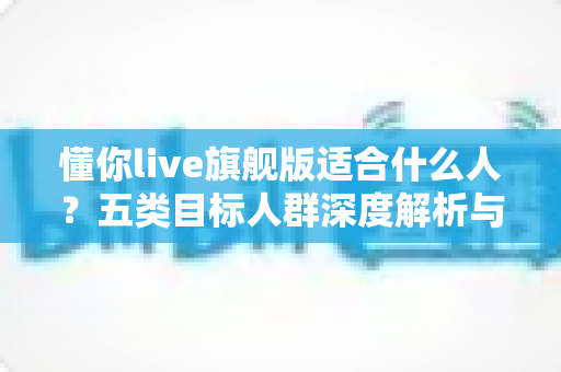 懂你live旗舰版适合什么人？五类目标人群深度解析与选购指南