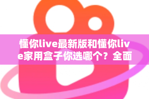 懂你live最新版和懂你live家用盒子你选哪个？全面对比助你找到最佳观影方案