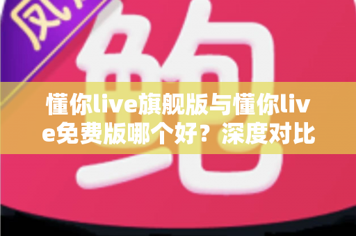 懂你live旗舰版与懂你live免费版哪个好？深度对比评测帮你选对版本，学习效率翻倍